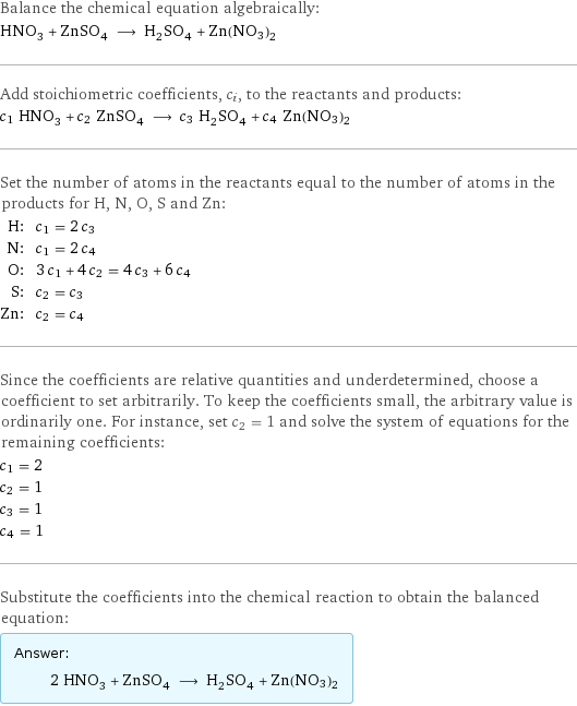 Balance the chemical equation algebraically: HNO_3 + ZnSO_4 ⟶ H_2SO_4 + Zn(NO3)2 Add stoichiometric coefficients, c_i, to the reactants and products: c_1 HNO_3 + c_2 ZnSO_4 ⟶ c_3 H_2SO_4 + c_4 Zn(NO3)2 Set the number of atoms in the reactants equal to the number of atoms in the products for H, N, O, S and Zn: H: | c_1 = 2 c_3 N: | c_1 = 2 c_4 O: | 3 c_1 + 4 c_2 = 4 c_3 + 6 c_4 S: | c_2 = c_3 Zn: | c_2 = c_4 Since the coefficients are relative quantities and underdetermined, choose a coefficient to set arbitrarily. To keep the coefficients small, the arbitrary value is ordinarily one. For instance, set c_2 = 1 and solve the system of equations for the remaining coefficients: c_1 = 2 c_2 = 1 c_3 = 1 c_4 = 1 Substitute the coefficients into the chemical reaction to obtain the balanced equation: Answer: |   | 2 HNO_3 + ZnSO_4 ⟶ H_2SO_4 + Zn(NO3)2