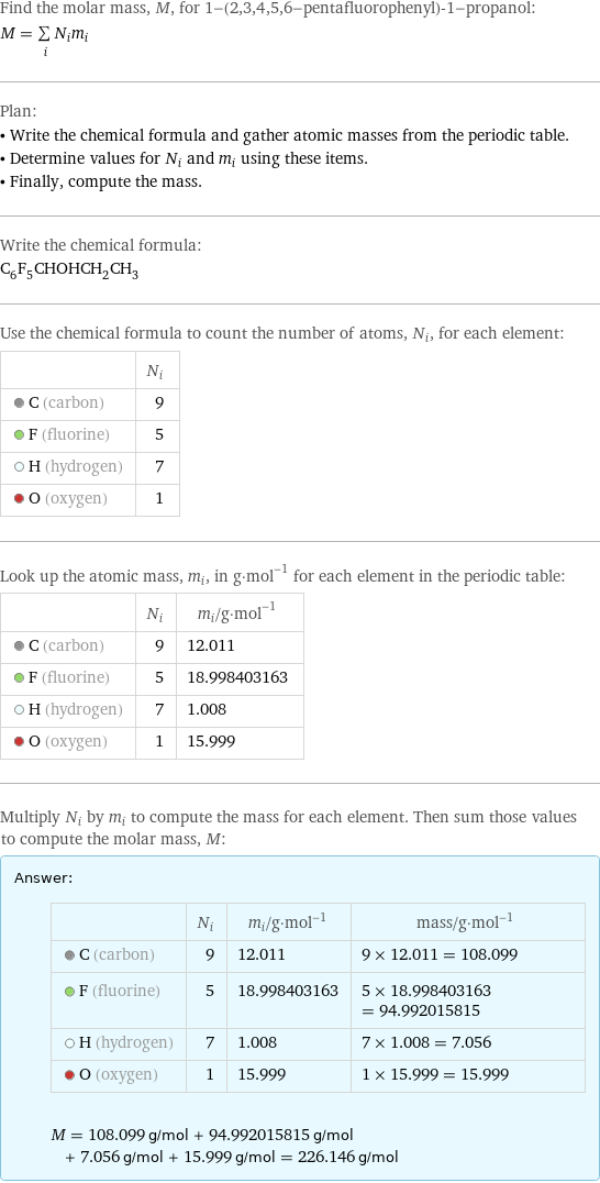 Find the molar mass, M, for 1-(2, 3, 4, 5, 6-pentafluorophenyl)-1-propanol: M = sum _iN_im_i Plan: • Write the chemical formula and gather atomic masses from the periodic table. • Determine values for N_i and m_i using these items. • Finally, compute the mass. Write the chemical formula: C_6F_5CHOHCH_2CH_3 Use the chemical formula to count the number of atoms, N_i, for each element:  | N_i  C (carbon) | 9  F (fluorine) | 5  H (hydrogen) | 7  O (oxygen) | 1 Look up the atomic mass, m_i, in g·mol^(-1) for each element in the periodic table:  | N_i | m_i/g·mol^(-1)  C (carbon) | 9 | 12.011  F (fluorine) | 5 | 18.998403163  H (hydrogen) | 7 | 1.008  O (oxygen) | 1 | 15.999 Multiply N_i by m_i to compute the mass for each element. Then sum those values to compute the molar mass, M: Answer: |   | | N_i | m_i/g·mol^(-1) | mass/g·mol^(-1)  C (carbon) | 9 | 12.011 | 9 × 12.011 = 108.099  F (fluorine) | 5 | 18.998403163 | 5 × 18.998403163 = 94.992015815  H (hydrogen) | 7 | 1.008 | 7 × 1.008 = 7.056  O (oxygen) | 1 | 15.999 | 1 × 15.999 = 15.999  M = 108.099 g/mol + 94.992015815 g/mol + 7.056 g/mol + 15.999 g/mol = 226.146 g/mol