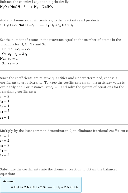 Balance the chemical equation algebraically: H_2O + NaOH + Si ⟶ H_2 + NaSiO3 Add stoichiometric coefficients, c_i, to the reactants and products: c_1 H_2O + c_2 NaOH + c_3 Si ⟶ c_4 H_2 + c_5 NaSiO3 Set the number of atoms in the reactants equal to the number of atoms in the products for H, O, Na and Si: H: | 2 c_1 + c_2 = 2 c_4 O: | c_1 + c_2 = 3 c_5 Na: | c_2 = c_5 Si: | c_3 = c_5 Since the coefficients are relative quantities and underdetermined, choose a coefficient to set arbitrarily. To keep the coefficients small, the arbitrary value is ordinarily one. For instance, set c_2 = 1 and solve the system of equations for the remaining coefficients: c_1 = 2 c_2 = 1 c_3 = 1 c_4 = 5/2 c_5 = 1 Multiply by the least common denominator, 2, to eliminate fractional coefficients: c_1 = 4 c_2 = 2 c_3 = 2 c_4 = 5 c_5 = 2 Substitute the coefficients into the chemical reaction to obtain the balanced equation: Answer: |   | 4 H_2O + 2 NaOH + 2 Si ⟶ 5 H_2 + 2 NaSiO3