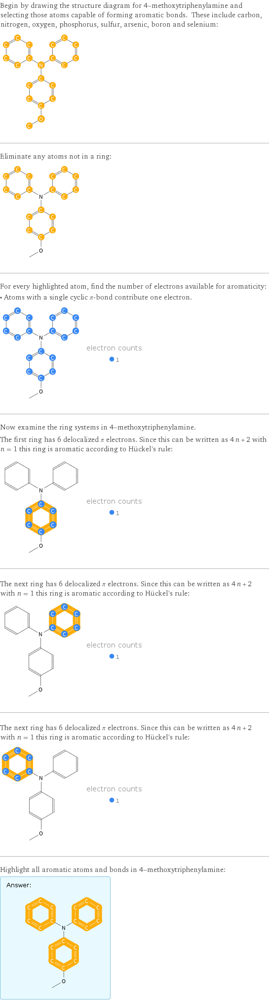 Begin by drawing the structure diagram for 4-methoxytriphenylamine and selecting those atoms capable of forming aromatic bonds. These include carbon, nitrogen, oxygen, phosphorus, sulfur, arsenic, boron and selenium:  Eliminate any atoms not in a ring:  For every highlighted atom, find the number of electrons available for aromaticity: • Atoms with a single cyclic π-bond contribute one electron.  Now examine the ring systems in 4-methoxytriphenylamine. The first ring has 6 delocalized π electrons. Since this can be written as 4 n + 2 with n = 1 this ring is aromatic according to Hückel's rule:  The next ring has 6 delocalized π electrons. Since this can be written as 4 n + 2 with n = 1 this ring is aromatic according to Hückel's rule:  The next ring has 6 delocalized π electrons. Since this can be written as 4 n + 2 with n = 1 this ring is aromatic according to Hückel's rule:  Highlight all aromatic atoms and bonds in 4-methoxytriphenylamine: Answer: |   | 