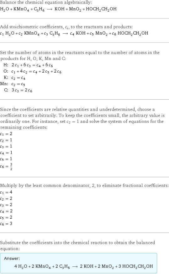 Balance the chemical equation algebraically: H_2O + KMnO_4 + C_3H_6 ⟶ KOH + MnO_2 + HOCH_2CH_2OH Add stoichiometric coefficients, c_i, to the reactants and products: c_1 H_2O + c_2 KMnO_4 + c_3 C_3H_6 ⟶ c_4 KOH + c_5 MnO_2 + c_6 HOCH_2CH_2OH Set the number of atoms in the reactants equal to the number of atoms in the products for H, O, K, Mn and C: H: | 2 c_1 + 6 c_3 = c_4 + 6 c_6 O: | c_1 + 4 c_2 = c_4 + 2 c_5 + 2 c_6 K: | c_2 = c_4 Mn: | c_2 = c_5 C: | 3 c_3 = 2 c_6 Since the coefficients are relative quantities and underdetermined, choose a coefficient to set arbitrarily. To keep the coefficients small, the arbitrary value is ordinarily one. For instance, set c_2 = 1 and solve the system of equations for the remaining coefficients: c_1 = 2 c_2 = 1 c_3 = 1 c_4 = 1 c_5 = 1 c_6 = 3/2 Multiply by the least common denominator, 2, to eliminate fractional coefficients: c_1 = 4 c_2 = 2 c_3 = 2 c_4 = 2 c_5 = 2 c_6 = 3 Substitute the coefficients into the chemical reaction to obtain the balanced equation: Answer: |   | 4 H_2O + 2 KMnO_4 + 2 C_3H_6 ⟶ 2 KOH + 2 MnO_2 + 3 HOCH_2CH_2OH