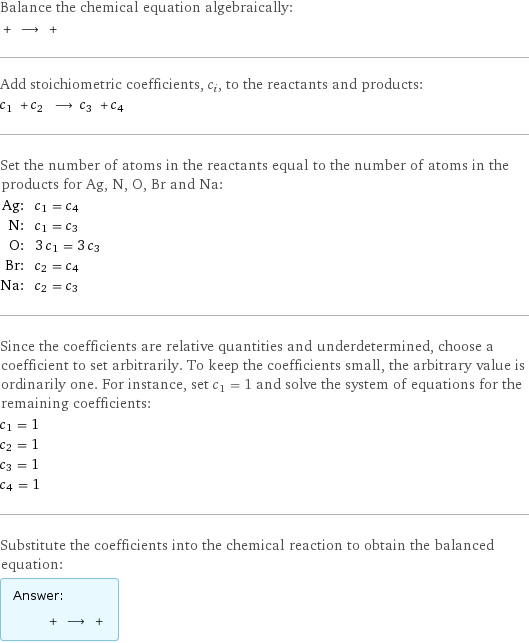 Balance the chemical equation algebraically:  + ⟶ +  Add stoichiometric coefficients, c_i, to the reactants and products: c_1 + c_2 ⟶ c_3 + c_4  Set the number of atoms in the reactants equal to the number of atoms in the products for Ag, N, O, Br and Na: Ag: | c_1 = c_4 N: | c_1 = c_3 O: | 3 c_1 = 3 c_3 Br: | c_2 = c_4 Na: | c_2 = c_3 Since the coefficients are relative quantities and underdetermined, choose a coefficient to set arbitrarily. To keep the coefficients small, the arbitrary value is ordinarily one. For instance, set c_1 = 1 and solve the system of equations for the remaining coefficients: c_1 = 1 c_2 = 1 c_3 = 1 c_4 = 1 Substitute the coefficients into the chemical reaction to obtain the balanced equation: Answer: |   | + ⟶ + 