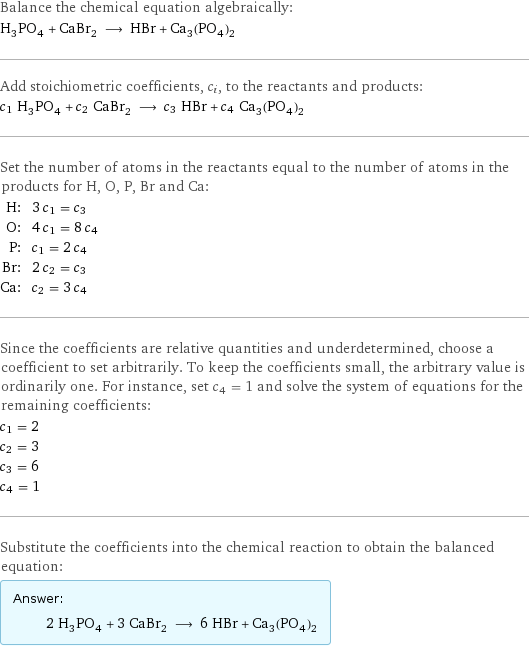 Balance the chemical equation algebraically: H_3PO_4 + CaBr_2 ⟶ HBr + Ca_3(PO_4)_2 Add stoichiometric coefficients, c_i, to the reactants and products: c_1 H_3PO_4 + c_2 CaBr_2 ⟶ c_3 HBr + c_4 Ca_3(PO_4)_2 Set the number of atoms in the reactants equal to the number of atoms in the products for H, O, P, Br and Ca: H: | 3 c_1 = c_3 O: | 4 c_1 = 8 c_4 P: | c_1 = 2 c_4 Br: | 2 c_2 = c_3 Ca: | c_2 = 3 c_4 Since the coefficients are relative quantities and underdetermined, choose a coefficient to set arbitrarily. To keep the coefficients small, the arbitrary value is ordinarily one. For instance, set c_4 = 1 and solve the system of equations for the remaining coefficients: c_1 = 2 c_2 = 3 c_3 = 6 c_4 = 1 Substitute the coefficients into the chemical reaction to obtain the balanced equation: Answer: |   | 2 H_3PO_4 + 3 CaBr_2 ⟶ 6 HBr + Ca_3(PO_4)_2