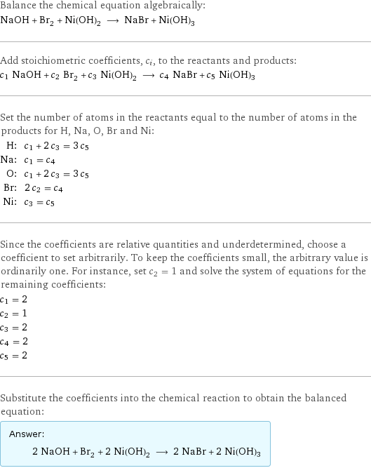 Balance the chemical equation algebraically: NaOH + Br_2 + Ni(OH)_2 ⟶ NaBr + Ni(OH)3 Add stoichiometric coefficients, c_i, to the reactants and products: c_1 NaOH + c_2 Br_2 + c_3 Ni(OH)_2 ⟶ c_4 NaBr + c_5 Ni(OH)3 Set the number of atoms in the reactants equal to the number of atoms in the products for H, Na, O, Br and Ni: H: | c_1 + 2 c_3 = 3 c_5 Na: | c_1 = c_4 O: | c_1 + 2 c_3 = 3 c_5 Br: | 2 c_2 = c_4 Ni: | c_3 = c_5 Since the coefficients are relative quantities and underdetermined, choose a coefficient to set arbitrarily. To keep the coefficients small, the arbitrary value is ordinarily one. For instance, set c_2 = 1 and solve the system of equations for the remaining coefficients: c_1 = 2 c_2 = 1 c_3 = 2 c_4 = 2 c_5 = 2 Substitute the coefficients into the chemical reaction to obtain the balanced equation: Answer: |   | 2 NaOH + Br_2 + 2 Ni(OH)_2 ⟶ 2 NaBr + 2 Ni(OH)3