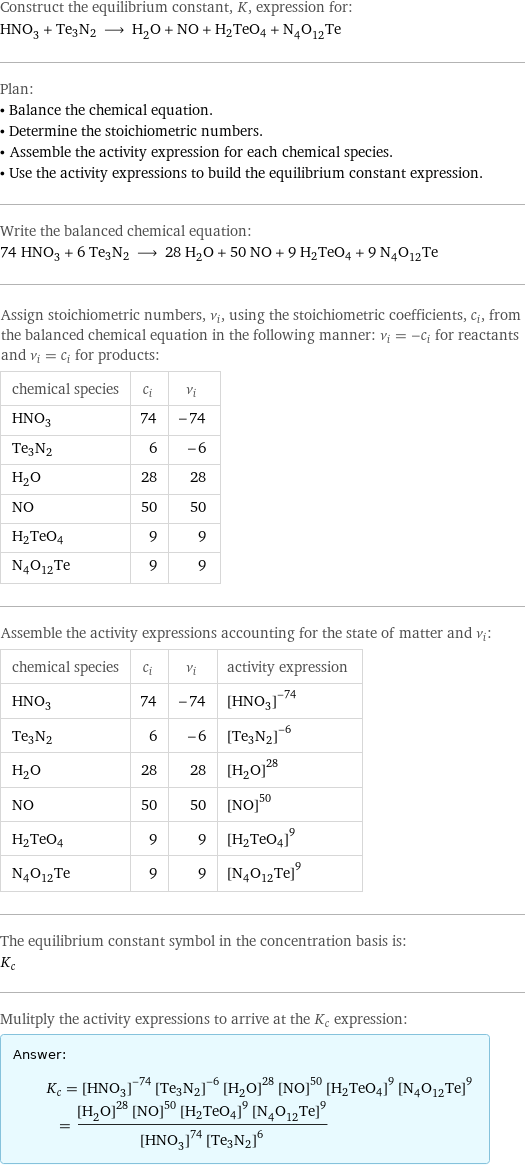 Construct the equilibrium constant, K, expression for: HNO_3 + Te3N2 ⟶ H_2O + NO + H2TeO4 + N_4O_12Te Plan: • Balance the chemical equation. • Determine the stoichiometric numbers. • Assemble the activity expression for each chemical species. • Use the activity expressions to build the equilibrium constant expression. Write the balanced chemical equation: 74 HNO_3 + 6 Te3N2 ⟶ 28 H_2O + 50 NO + 9 H2TeO4 + 9 N_4O_12Te Assign stoichiometric numbers, ν_i, using the stoichiometric coefficients, c_i, from the balanced chemical equation in the following manner: ν_i = -c_i for reactants and ν_i = c_i for products: chemical species | c_i | ν_i HNO_3 | 74 | -74 Te3N2 | 6 | -6 H_2O | 28 | 28 NO | 50 | 50 H2TeO4 | 9 | 9 N_4O_12Te | 9 | 9 Assemble the activity expressions accounting for the state of matter and ν_i: chemical species | c_i | ν_i | activity expression HNO_3 | 74 | -74 | ([HNO3])^(-74) Te3N2 | 6 | -6 | ([Te3N2])^(-6) H_2O | 28 | 28 | ([H2O])^28 NO | 50 | 50 | ([NO])^50 H2TeO4 | 9 | 9 | ([H2TeO4])^9 N_4O_12Te | 9 | 9 | ([N4O12Te])^9 The equilibrium constant symbol in the concentration basis is: K_c Mulitply the activity expressions to arrive at the K_c expression: Answer: |   | K_c = ([HNO3])^(-74) ([Te3N2])^(-6) ([H2O])^28 ([NO])^50 ([H2TeO4])^9 ([N4O12Te])^9 = (([H2O])^28 ([NO])^50 ([H2TeO4])^9 ([N4O12Te])^9)/(([HNO3])^74 ([Te3N2])^6)