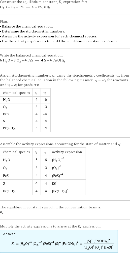 Construct the equilibrium constant, K, expression for: H_2O + O_2 + FeS ⟶ S + Fe(OH)_3 Plan: • Balance the chemical equation. • Determine the stoichiometric numbers. • Assemble the activity expression for each chemical species. • Use the activity expressions to build the equilibrium constant expression. Write the balanced chemical equation: 6 H_2O + 3 O_2 + 4 FeS ⟶ 4 S + 4 Fe(OH)_3 Assign stoichiometric numbers, ν_i, using the stoichiometric coefficients, c_i, from the balanced chemical equation in the following manner: ν_i = -c_i for reactants and ν_i = c_i for products: chemical species | c_i | ν_i H_2O | 6 | -6 O_2 | 3 | -3 FeS | 4 | -4 S | 4 | 4 Fe(OH)_3 | 4 | 4 Assemble the activity expressions accounting for the state of matter and ν_i: chemical species | c_i | ν_i | activity expression H_2O | 6 | -6 | ([H2O])^(-6) O_2 | 3 | -3 | ([O2])^(-3) FeS | 4 | -4 | ([FeS])^(-4) S | 4 | 4 | ([S])^4 Fe(OH)_3 | 4 | 4 | ([Fe(OH)3])^4 The equilibrium constant symbol in the concentration basis is: K_c Mulitply the activity expressions to arrive at the K_c expression: Answer: |   | K_c = ([H2O])^(-6) ([O2])^(-3) ([FeS])^(-4) ([S])^4 ([Fe(OH)3])^4 = (([S])^4 ([Fe(OH)3])^4)/(([H2O])^6 ([O2])^3 ([FeS])^4)