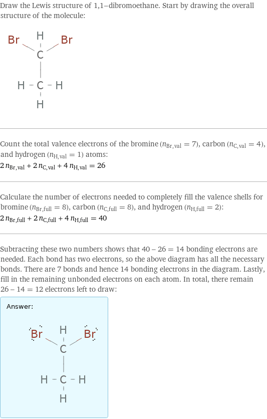 Draw the Lewis structure of 1, 1-dibromoethane. Start by drawing the overall structure of the molecule:  Count the total valence electrons of the bromine (n_Br, val = 7), carbon (n_C, val = 4), and hydrogen (n_H, val = 1) atoms: 2 n_Br, val + 2 n_C, val + 4 n_H, val = 26 Calculate the number of electrons needed to completely fill the valence shells for bromine (n_Br, full = 8), carbon (n_C, full = 8), and hydrogen (n_H, full = 2): 2 n_Br, full + 2 n_C, full + 4 n_H, full = 40 Subtracting these two numbers shows that 40 - 26 = 14 bonding electrons are needed. Each bond has two electrons, so the above diagram has all the necessary bonds. There are 7 bonds and hence 14 bonding electrons in the diagram. Lastly, fill in the remaining unbonded electrons on each atom. In total, there remain 26 - 14 = 12 electrons left to draw: Answer: |   | 