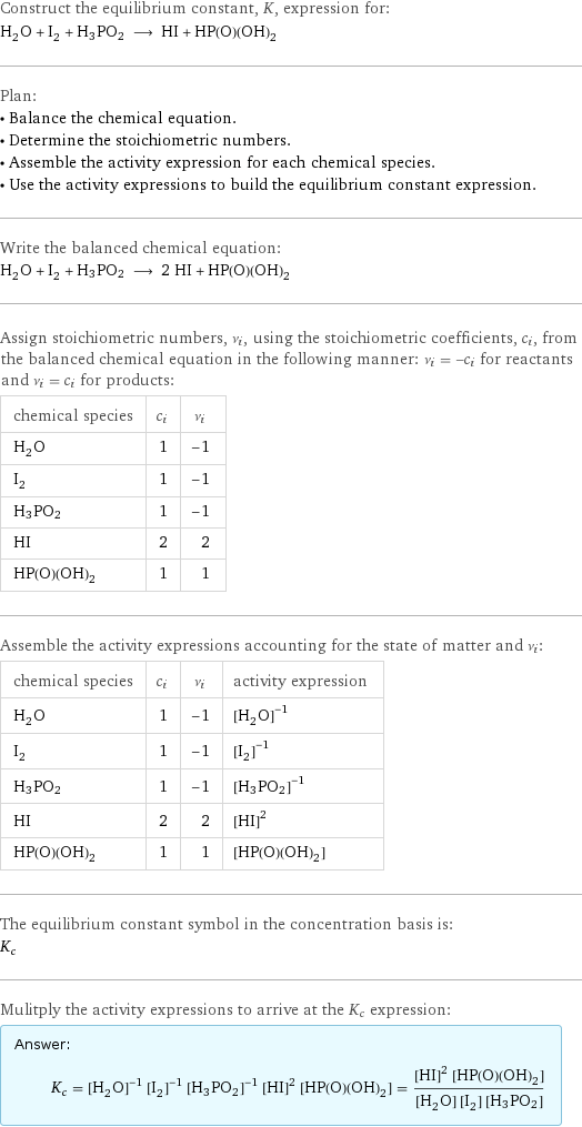 Construct the equilibrium constant, K, expression for: H_2O + I_2 + H3PO2 ⟶ HI + HP(O)(OH)_2 Plan: • Balance the chemical equation. • Determine the stoichiometric numbers. • Assemble the activity expression for each chemical species. • Use the activity expressions to build the equilibrium constant expression. Write the balanced chemical equation: H_2O + I_2 + H3PO2 ⟶ 2 HI + HP(O)(OH)_2 Assign stoichiometric numbers, ν_i, using the stoichiometric coefficients, c_i, from the balanced chemical equation in the following manner: ν_i = -c_i for reactants and ν_i = c_i for products: chemical species | c_i | ν_i H_2O | 1 | -1 I_2 | 1 | -1 H3PO2 | 1 | -1 HI | 2 | 2 HP(O)(OH)_2 | 1 | 1 Assemble the activity expressions accounting for the state of matter and ν_i: chemical species | c_i | ν_i | activity expression H_2O | 1 | -1 | ([H2O])^(-1) I_2 | 1 | -1 | ([I2])^(-1) H3PO2 | 1 | -1 | ([H3PO2])^(-1) HI | 2 | 2 | ([HI])^2 HP(O)(OH)_2 | 1 | 1 | [HP(O)(OH)2] The equilibrium constant symbol in the concentration basis is: K_c Mulitply the activity expressions to arrive at the K_c expression: Answer: |   | K_c = ([H2O])^(-1) ([I2])^(-1) ([H3PO2])^(-1) ([HI])^2 [HP(O)(OH)2] = (([HI])^2 [HP(O)(OH)2])/([H2O] [I2] [H3PO2])