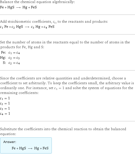 Balance the chemical equation algebraically: Fe + HgS ⟶ Hg + FeS Add stoichiometric coefficients, c_i, to the reactants and products: c_1 Fe + c_2 HgS ⟶ c_3 Hg + c_4 FeS Set the number of atoms in the reactants equal to the number of atoms in the products for Fe, Hg and S: Fe: | c_1 = c_4 Hg: | c_2 = c_3 S: | c_2 = c_4 Since the coefficients are relative quantities and underdetermined, choose a coefficient to set arbitrarily. To keep the coefficients small, the arbitrary value is ordinarily one. For instance, set c_1 = 1 and solve the system of equations for the remaining coefficients: c_1 = 1 c_2 = 1 c_3 = 1 c_4 = 1 Substitute the coefficients into the chemical reaction to obtain the balanced equation: Answer: |   | Fe + HgS ⟶ Hg + FeS