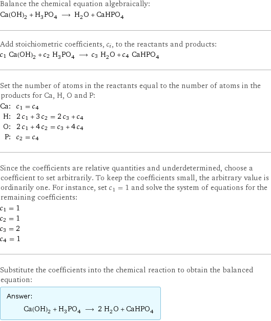 Balance the chemical equation algebraically: Ca(OH)_2 + H_3PO_4 ⟶ H_2O + CaHPO_4 Add stoichiometric coefficients, c_i, to the reactants and products: c_1 Ca(OH)_2 + c_2 H_3PO_4 ⟶ c_3 H_2O + c_4 CaHPO_4 Set the number of atoms in the reactants equal to the number of atoms in the products for Ca, H, O and P: Ca: | c_1 = c_4 H: | 2 c_1 + 3 c_2 = 2 c_3 + c_4 O: | 2 c_1 + 4 c_2 = c_3 + 4 c_4 P: | c_2 = c_4 Since the coefficients are relative quantities and underdetermined, choose a coefficient to set arbitrarily. To keep the coefficients small, the arbitrary value is ordinarily one. For instance, set c_1 = 1 and solve the system of equations for the remaining coefficients: c_1 = 1 c_2 = 1 c_3 = 2 c_4 = 1 Substitute the coefficients into the chemical reaction to obtain the balanced equation: Answer: |   | Ca(OH)_2 + H_3PO_4 ⟶ 2 H_2O + CaHPO_4