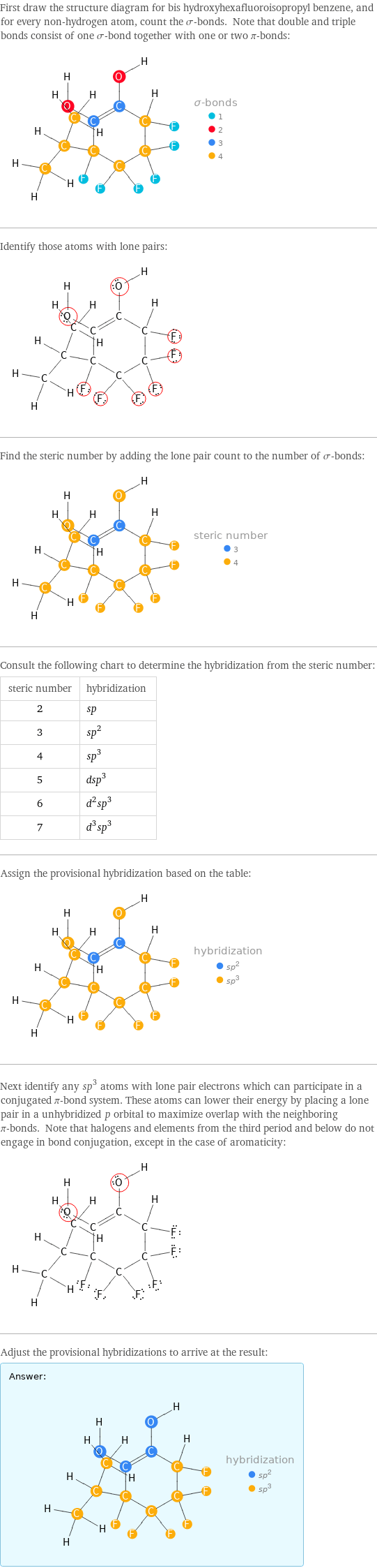 First draw the structure diagram for bis hydroxyhexafluoroisopropyl benzene, and for every non-hydrogen atom, count the σ-bonds. Note that double and triple bonds consist of one σ-bond together with one or two π-bonds:  Identify those atoms with lone pairs:  Find the steric number by adding the lone pair count to the number of σ-bonds:  Consult the following chart to determine the hybridization from the steric number: steric number | hybridization 2 | sp 3 | sp^2 4 | sp^3 5 | dsp^3 6 | d^2sp^3 7 | d^3sp^3 Assign the provisional hybridization based on the table:  Next identify any sp^3 atoms with lone pair electrons which can participate in a conjugated π-bond system. These atoms can lower their energy by placing a lone pair in a unhybridized p orbital to maximize overlap with the neighboring π-bonds. Note that halogens and elements from the third period and below do not engage in bond conjugation, except in the case of aromaticity:  Adjust the provisional hybridizations to arrive at the result: Answer: |   | 