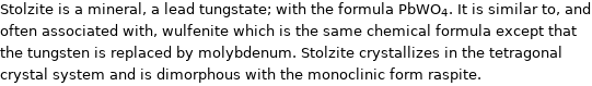 Stolzite is a mineral, a lead tungstate; with the formula PbWO_4. It is similar to, and often associated with, wulfenite which is the same chemical formula except that the tungsten is replaced by molybdenum. Stolzite crystallizes in the tetragonal crystal system and is dimorphous with the monoclinic form raspite.
