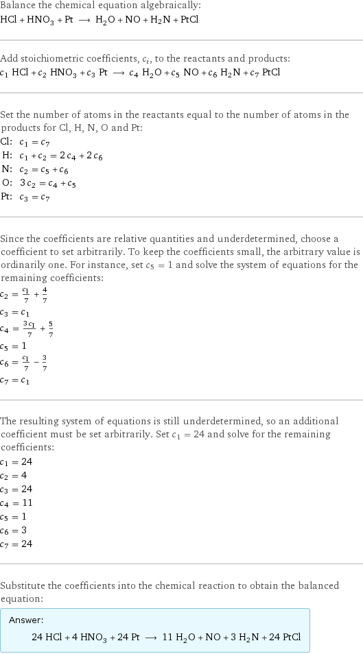 Balance the chemical equation algebraically: HCl + HNO_3 + Pt ⟶ H_2O + NO + H2N + PtCl Add stoichiometric coefficients, c_i, to the reactants and products: c_1 HCl + c_2 HNO_3 + c_3 Pt ⟶ c_4 H_2O + c_5 NO + c_6 H2N + c_7 PtCl Set the number of atoms in the reactants equal to the number of atoms in the products for Cl, H, N, O and Pt: Cl: | c_1 = c_7 H: | c_1 + c_2 = 2 c_4 + 2 c_6 N: | c_2 = c_5 + c_6 O: | 3 c_2 = c_4 + c_5 Pt: | c_3 = c_7 Since the coefficients are relative quantities and underdetermined, choose a coefficient to set arbitrarily. To keep the coefficients small, the arbitrary value is ordinarily one. For instance, set c_5 = 1 and solve the system of equations for the remaining coefficients: c_2 = c_1/7 + 4/7 c_3 = c_1 c_4 = (3 c_1)/7 + 5/7 c_5 = 1 c_6 = c_1/7 - 3/7 c_7 = c_1 The resulting system of equations is still underdetermined, so an additional coefficient must be set arbitrarily. Set c_1 = 24 and solve for the remaining coefficients: c_1 = 24 c_2 = 4 c_3 = 24 c_4 = 11 c_5 = 1 c_6 = 3 c_7 = 24 Substitute the coefficients into the chemical reaction to obtain the balanced equation: Answer: |   | 24 HCl + 4 HNO_3 + 24 Pt ⟶ 11 H_2O + NO + 3 H2N + 24 PtCl