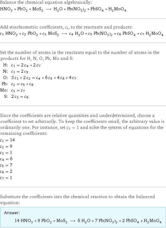 Balance the chemical equation algebraically: HNO_3 + PbO_2 + MoS_2 ⟶ H_2O + Pb(NO_3)_2 + PbSO_4 + H_2MoO_4 Add stoichiometric coefficients, c_i, to the reactants and products: c_1 HNO_3 + c_2 PbO_2 + c_3 MoS_2 ⟶ c_4 H_2O + c_5 Pb(NO_3)_2 + c_6 PbSO_4 + c_7 H_2MoO_4 Set the number of atoms in the reactants equal to the number of atoms in the products for H, N, O, Pb, Mo and S: H: | c_1 = 2 c_4 + 2 c_7 N: | c_1 = 2 c_5 O: | 3 c_1 + 2 c_2 = c_4 + 6 c_5 + 4 c_6 + 4 c_7 Pb: | c_2 = c_5 + c_6 Mo: | c_3 = c_7 S: | 2 c_3 = c_6 Since the coefficients are relative quantities and underdetermined, choose a coefficient to set arbitrarily. To keep the coefficients small, the arbitrary value is ordinarily one. For instance, set c_3 = 1 and solve the system of equations for the remaining coefficients: c_1 = 14 c_2 = 9 c_3 = 1 c_4 = 6 c_5 = 7 c_6 = 2 c_7 = 1 Substitute the coefficients into the chemical reaction to obtain the balanced equation: Answer: |   | 14 HNO_3 + 9 PbO_2 + MoS_2 ⟶ 6 H_2O + 7 Pb(NO_3)_2 + 2 PbSO_4 + H_2MoO_4