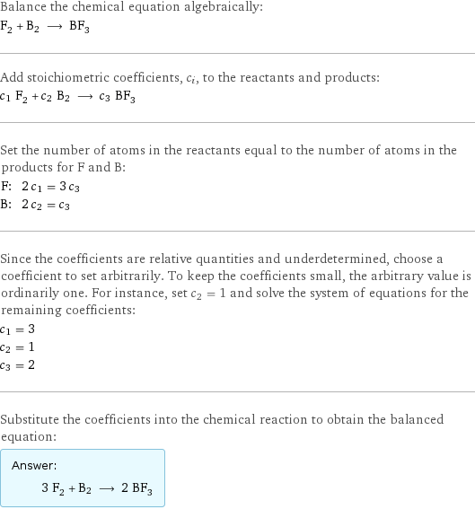 Balance the chemical equation algebraically: F_2 + B2 ⟶ BF_3 Add stoichiometric coefficients, c_i, to the reactants and products: c_1 F_2 + c_2 B2 ⟶ c_3 BF_3 Set the number of atoms in the reactants equal to the number of atoms in the products for F and B: F: | 2 c_1 = 3 c_3 B: | 2 c_2 = c_3 Since the coefficients are relative quantities and underdetermined, choose a coefficient to set arbitrarily. To keep the coefficients small, the arbitrary value is ordinarily one. For instance, set c_2 = 1 and solve the system of equations for the remaining coefficients: c_1 = 3 c_2 = 1 c_3 = 2 Substitute the coefficients into the chemical reaction to obtain the balanced equation: Answer: |   | 3 F_2 + B2 ⟶ 2 BF_3