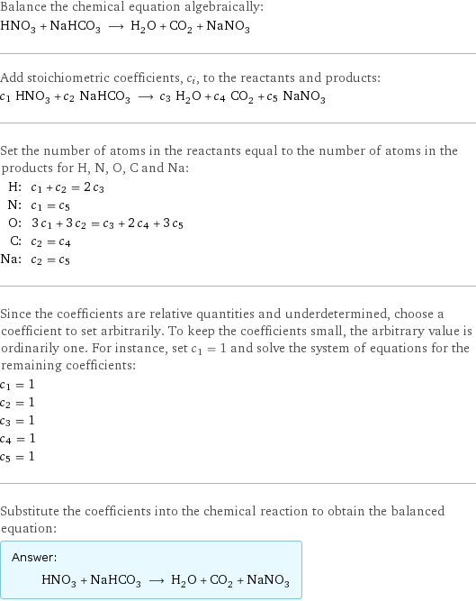 Balance the chemical equation algebraically: HNO_3 + NaHCO_3 ⟶ H_2O + CO_2 + NaNO_3 Add stoichiometric coefficients, c_i, to the reactants and products: c_1 HNO_3 + c_2 NaHCO_3 ⟶ c_3 H_2O + c_4 CO_2 + c_5 NaNO_3 Set the number of atoms in the reactants equal to the number of atoms in the products for H, N, O, C and Na: H: | c_1 + c_2 = 2 c_3 N: | c_1 = c_5 O: | 3 c_1 + 3 c_2 = c_3 + 2 c_4 + 3 c_5 C: | c_2 = c_4 Na: | c_2 = c_5 Since the coefficients are relative quantities and underdetermined, choose a coefficient to set arbitrarily. To keep the coefficients small, the arbitrary value is ordinarily one. For instance, set c_1 = 1 and solve the system of equations for the remaining coefficients: c_1 = 1 c_2 = 1 c_3 = 1 c_4 = 1 c_5 = 1 Substitute the coefficients into the chemical reaction to obtain the balanced equation: Answer: |   | HNO_3 + NaHCO_3 ⟶ H_2O + CO_2 + NaNO_3