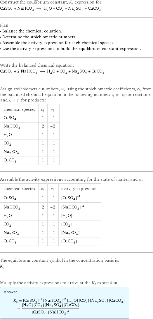 Construct the equilibrium constant, K, expression for: CuSO_4 + NaHCO_3 ⟶ H_2O + CO_2 + Na_2SO_4 + CuCO_3 Plan: • Balance the chemical equation. • Determine the stoichiometric numbers. • Assemble the activity expression for each chemical species. • Use the activity expressions to build the equilibrium constant expression. Write the balanced chemical equation: CuSO_4 + 2 NaHCO_3 ⟶ H_2O + CO_2 + Na_2SO_4 + CuCO_3 Assign stoichiometric numbers, ν_i, using the stoichiometric coefficients, c_i, from the balanced chemical equation in the following manner: ν_i = -c_i for reactants and ν_i = c_i for products: chemical species | c_i | ν_i CuSO_4 | 1 | -1 NaHCO_3 | 2 | -2 H_2O | 1 | 1 CO_2 | 1 | 1 Na_2SO_4 | 1 | 1 CuCO_3 | 1 | 1 Assemble the activity expressions accounting for the state of matter and ν_i: chemical species | c_i | ν_i | activity expression CuSO_4 | 1 | -1 | ([CuSO4])^(-1) NaHCO_3 | 2 | -2 | ([NaHCO3])^(-2) H_2O | 1 | 1 | [H2O] CO_2 | 1 | 1 | [CO2] Na_2SO_4 | 1 | 1 | [Na2SO4] CuCO_3 | 1 | 1 | [CuCO3] The equilibrium constant symbol in the concentration basis is: K_c Mulitply the activity expressions to arrive at the K_c expression: Answer: |   | K_c = ([CuSO4])^(-1) ([NaHCO3])^(-2) [H2O] [CO2] [Na2SO4] [CuCO3] = ([H2O] [CO2] [Na2SO4] [CuCO3])/([CuSO4] ([NaHCO3])^2)