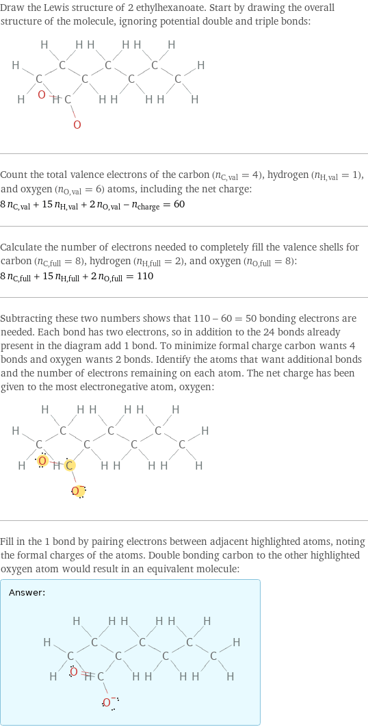 Draw the Lewis structure of 2 ethylhexanoate. Start by drawing the overall structure of the molecule, ignoring potential double and triple bonds:  Count the total valence electrons of the carbon (n_C, val = 4), hydrogen (n_H, val = 1), and oxygen (n_O, val = 6) atoms, including the net charge: 8 n_C, val + 15 n_H, val + 2 n_O, val - n_charge = 60 Calculate the number of electrons needed to completely fill the valence shells for carbon (n_C, full = 8), hydrogen (n_H, full = 2), and oxygen (n_O, full = 8): 8 n_C, full + 15 n_H, full + 2 n_O, full = 110 Subtracting these two numbers shows that 110 - 60 = 50 bonding electrons are needed. Each bond has two electrons, so in addition to the 24 bonds already present in the diagram add 1 bond. To minimize formal charge carbon wants 4 bonds and oxygen wants 2 bonds. Identify the atoms that want additional bonds and the number of electrons remaining on each atom. The net charge has been given to the most electronegative atom, oxygen:  Fill in the 1 bond by pairing electrons between adjacent highlighted atoms, noting the formal charges of the atoms. Double bonding carbon to the other highlighted oxygen atom would result in an equivalent molecule: Answer: |   | 