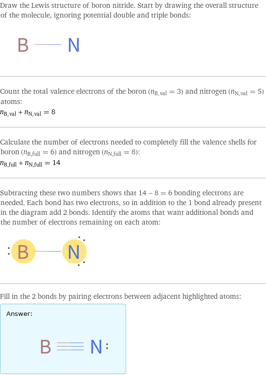 Draw the Lewis structure of boron nitride. Start by drawing the overall structure of the molecule, ignoring potential double and triple bonds:  Count the total valence electrons of the boron (n_B, val = 3) and nitrogen (n_N, val = 5) atoms: n_B, val + n_N, val = 8 Calculate the number of electrons needed to completely fill the valence shells for boron (n_B, full = 6) and nitrogen (n_N, full = 8): n_B, full + n_N, full = 14 Subtracting these two numbers shows that 14 - 8 = 6 bonding electrons are needed. Each bond has two electrons, so in addition to the 1 bond already present in the diagram add 2 bonds. Identify the atoms that want additional bonds and the number of electrons remaining on each atom:  Fill in the 2 bonds by pairing electrons between adjacent highlighted atoms: Answer: |   | 