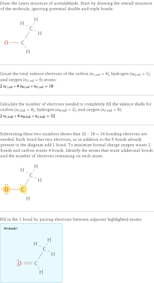 Draw the Lewis structure of acetaldehyde. Start by drawing the overall structure of the molecule, ignoring potential double and triple bonds:  Count the total valence electrons of the carbon (n_C, val = 4), hydrogen (n_H, val = 1), and oxygen (n_O, val = 6) atoms: 2 n_C, val + 4 n_H, val + n_O, val = 18 Calculate the number of electrons needed to completely fill the valence shells for carbon (n_C, full = 8), hydrogen (n_H, full = 2), and oxygen (n_O, full = 8): 2 n_C, full + 4 n_H, full + n_O, full = 32 Subtracting these two numbers shows that 32 - 18 = 14 bonding electrons are needed. Each bond has two electrons, so in addition to the 6 bonds already present in the diagram add 1 bond. To minimize formal charge oxygen wants 2 bonds and carbon wants 4 bonds. Identify the atoms that want additional bonds and the number of electrons remaining on each atom:  Fill in the 1 bond by pairing electrons between adjacent highlighted atoms: Answer: |   | 