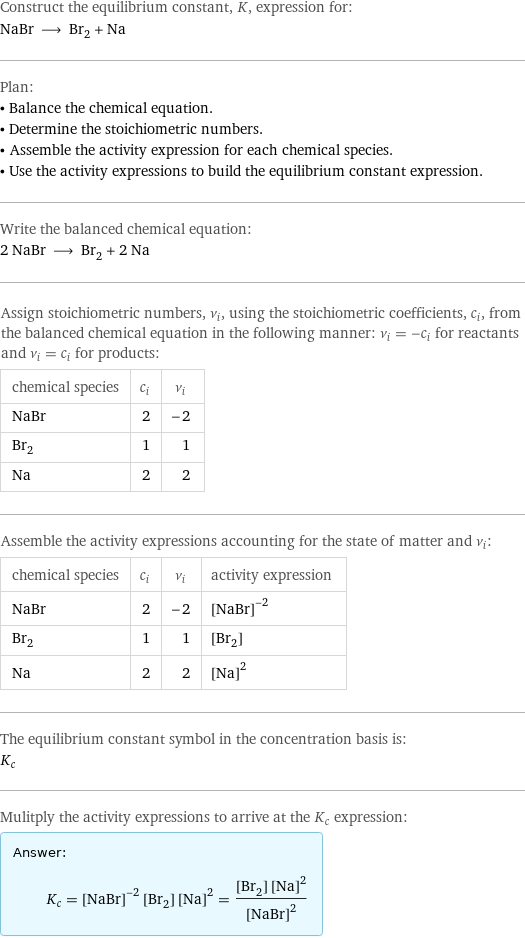 Construct the equilibrium constant, K, expression for: NaBr ⟶ Br_2 + Na Plan: • Balance the chemical equation. • Determine the stoichiometric numbers. • Assemble the activity expression for each chemical species. • Use the activity expressions to build the equilibrium constant expression. Write the balanced chemical equation: 2 NaBr ⟶ Br_2 + 2 Na Assign stoichiometric numbers, ν_i, using the stoichiometric coefficients, c_i, from the balanced chemical equation in the following manner: ν_i = -c_i for reactants and ν_i = c_i for products: chemical species | c_i | ν_i NaBr | 2 | -2 Br_2 | 1 | 1 Na | 2 | 2 Assemble the activity expressions accounting for the state of matter and ν_i: chemical species | c_i | ν_i | activity expression NaBr | 2 | -2 | ([NaBr])^(-2) Br_2 | 1 | 1 | [Br2] Na | 2 | 2 | ([Na])^2 The equilibrium constant symbol in the concentration basis is: K_c Mulitply the activity expressions to arrive at the K_c expression: Answer: |   | K_c = ([NaBr])^(-2) [Br2] ([Na])^2 = ([Br2] ([Na])^2)/([NaBr])^2