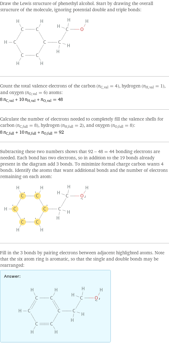 Draw the Lewis structure of phenethyl alcohol. Start by drawing the overall structure of the molecule, ignoring potential double and triple bonds:  Count the total valence electrons of the carbon (n_C, val = 4), hydrogen (n_H, val = 1), and oxygen (n_O, val = 6) atoms: 8 n_C, val + 10 n_H, val + n_O, val = 48 Calculate the number of electrons needed to completely fill the valence shells for carbon (n_C, full = 8), hydrogen (n_H, full = 2), and oxygen (n_O, full = 8): 8 n_C, full + 10 n_H, full + n_O, full = 92 Subtracting these two numbers shows that 92 - 48 = 44 bonding electrons are needed. Each bond has two electrons, so in addition to the 19 bonds already present in the diagram add 3 bonds. To minimize formal charge carbon wants 4 bonds. Identify the atoms that want additional bonds and the number of electrons remaining on each atom:  Fill in the 3 bonds by pairing electrons between adjacent highlighted atoms. Note that the six atom ring is aromatic, so that the single and double bonds may be rearranged: Answer: |   | 