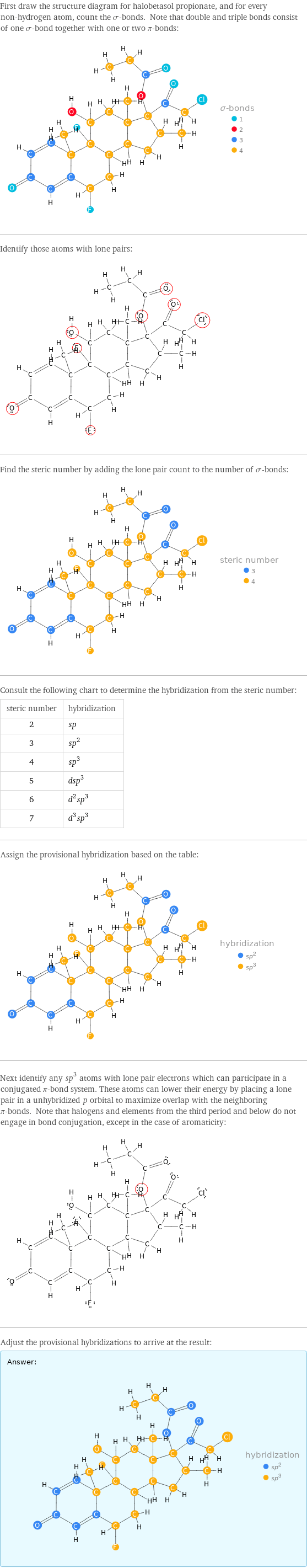 First draw the structure diagram for halobetasol propionate, and for every non-hydrogen atom, count the σ-bonds. Note that double and triple bonds consist of one σ-bond together with one or two π-bonds:  Identify those atoms with lone pairs:  Find the steric number by adding the lone pair count to the number of σ-bonds:  Consult the following chart to determine the hybridization from the steric number: steric number | hybridization 2 | sp 3 | sp^2 4 | sp^3 5 | dsp^3 6 | d^2sp^3 7 | d^3sp^3 Assign the provisional hybridization based on the table:  Next identify any sp^3 atoms with lone pair electrons which can participate in a conjugated π-bond system. These atoms can lower their energy by placing a lone pair in a unhybridized p orbital to maximize overlap with the neighboring π-bonds. Note that halogens and elements from the third period and below do not engage in bond conjugation, except in the case of aromaticity:  Adjust the provisional hybridizations to arrive at the result: Answer: |   | 