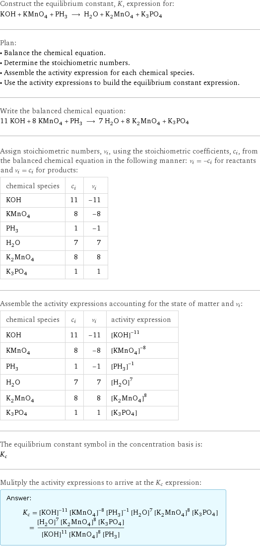 Construct the equilibrium constant, K, expression for: KOH + KMnO_4 + PH_3 ⟶ H_2O + K_2MnO_4 + K3PO4 Plan: • Balance the chemical equation. • Determine the stoichiometric numbers. • Assemble the activity expression for each chemical species. • Use the activity expressions to build the equilibrium constant expression. Write the balanced chemical equation: 11 KOH + 8 KMnO_4 + PH_3 ⟶ 7 H_2O + 8 K_2MnO_4 + K3PO4 Assign stoichiometric numbers, ν_i, using the stoichiometric coefficients, c_i, from the balanced chemical equation in the following manner: ν_i = -c_i for reactants and ν_i = c_i for products: chemical species | c_i | ν_i KOH | 11 | -11 KMnO_4 | 8 | -8 PH_3 | 1 | -1 H_2O | 7 | 7 K_2MnO_4 | 8 | 8 K3PO4 | 1 | 1 Assemble the activity expressions accounting for the state of matter and ν_i: chemical species | c_i | ν_i | activity expression KOH | 11 | -11 | ([KOH])^(-11) KMnO_4 | 8 | -8 | ([KMnO4])^(-8) PH_3 | 1 | -1 | ([PH3])^(-1) H_2O | 7 | 7 | ([H2O])^7 K_2MnO_4 | 8 | 8 | ([K2MnO4])^8 K3PO4 | 1 | 1 | [K3PO4] The equilibrium constant symbol in the concentration basis is: K_c Mulitply the activity expressions to arrive at the K_c expression: Answer: |   | K_c = ([KOH])^(-11) ([KMnO4])^(-8) ([PH3])^(-1) ([H2O])^7 ([K2MnO4])^8 [K3PO4] = (([H2O])^7 ([K2MnO4])^8 [K3PO4])/(([KOH])^11 ([KMnO4])^8 [PH3])