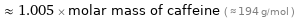  ≈ 1.005 × molar mass of caffeine ( ≈ 194 g/mol )