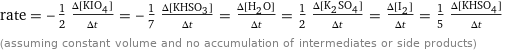 rate = -1/2 (Δ[KIO4])/(Δt) = -1/7 (Δ[KHSO3])/(Δt) = (Δ[H2O])/(Δt) = 1/2 (Δ[K2SO4])/(Δt) = (Δ[I2])/(Δt) = 1/5 (Δ[KHSO4])/(Δt) (assuming constant volume and no accumulation of intermediates or side products)