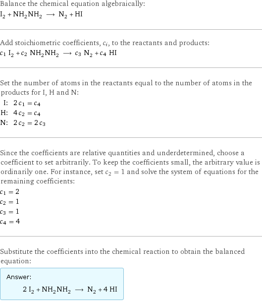 Balance the chemical equation algebraically: I_2 + NH_2NH_2 ⟶ N_2 + HI Add stoichiometric coefficients, c_i, to the reactants and products: c_1 I_2 + c_2 NH_2NH_2 ⟶ c_3 N_2 + c_4 HI Set the number of atoms in the reactants equal to the number of atoms in the products for I, H and N: I: | 2 c_1 = c_4 H: | 4 c_2 = c_4 N: | 2 c_2 = 2 c_3 Since the coefficients are relative quantities and underdetermined, choose a coefficient to set arbitrarily. To keep the coefficients small, the arbitrary value is ordinarily one. For instance, set c_2 = 1 and solve the system of equations for the remaining coefficients: c_1 = 2 c_2 = 1 c_3 = 1 c_4 = 4 Substitute the coefficients into the chemical reaction to obtain the balanced equation: Answer: |   | 2 I_2 + NH_2NH_2 ⟶ N_2 + 4 HI