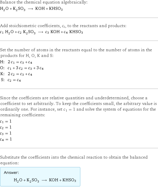 Balance the chemical equation algebraically: H_2O + K_2SO_3 ⟶ KOH + KHSO3 Add stoichiometric coefficients, c_i, to the reactants and products: c_1 H_2O + c_2 K_2SO_3 ⟶ c_3 KOH + c_4 KHSO3 Set the number of atoms in the reactants equal to the number of atoms in the products for H, O, K and S: H: | 2 c_1 = c_3 + c_4 O: | c_1 + 3 c_2 = c_3 + 3 c_4 K: | 2 c_2 = c_3 + c_4 S: | c_2 = c_4 Since the coefficients are relative quantities and underdetermined, choose a coefficient to set arbitrarily. To keep the coefficients small, the arbitrary value is ordinarily one. For instance, set c_1 = 1 and solve the system of equations for the remaining coefficients: c_1 = 1 c_2 = 1 c_3 = 1 c_4 = 1 Substitute the coefficients into the chemical reaction to obtain the balanced equation: Answer: |   | H_2O + K_2SO_3 ⟶ KOH + KHSO3