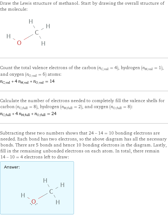 Draw the Lewis structure of methanol. Start by drawing the overall structure of the molecule:  Count the total valence electrons of the carbon (n_C, val = 4), hydrogen (n_H, val = 1), and oxygen (n_O, val = 6) atoms: n_C, val + 4 n_H, val + n_O, val = 14 Calculate the number of electrons needed to completely fill the valence shells for carbon (n_C, full = 8), hydrogen (n_H, full = 2), and oxygen (n_O, full = 8): n_C, full + 4 n_H, full + n_O, full = 24 Subtracting these two numbers shows that 24 - 14 = 10 bonding electrons are needed. Each bond has two electrons, so the above diagram has all the necessary bonds. There are 5 bonds and hence 10 bonding electrons in the diagram. Lastly, fill in the remaining unbonded electrons on each atom. In total, there remain 14 - 10 = 4 electrons left to draw: Answer: |   | 