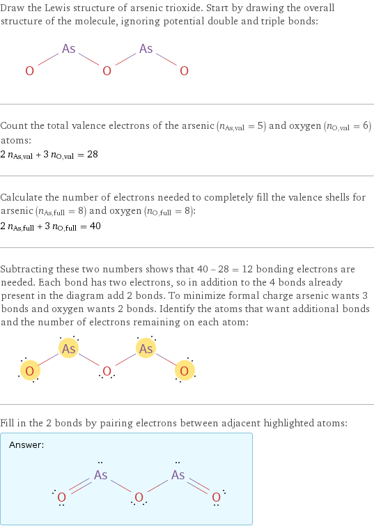 Draw the Lewis structure of arsenic trioxide. Start by drawing the overall structure of the molecule, ignoring potential double and triple bonds:  Count the total valence electrons of the arsenic (n_As, val = 5) and oxygen (n_O, val = 6) atoms: 2 n_As, val + 3 n_O, val = 28 Calculate the number of electrons needed to completely fill the valence shells for arsenic (n_As, full = 8) and oxygen (n_O, full = 8): 2 n_As, full + 3 n_O, full = 40 Subtracting these two numbers shows that 40 - 28 = 12 bonding electrons are needed. Each bond has two electrons, so in addition to the 4 bonds already present in the diagram add 2 bonds. To minimize formal charge arsenic wants 3 bonds and oxygen wants 2 bonds. Identify the atoms that want additional bonds and the number of electrons remaining on each atom:  Fill in the 2 bonds by pairing electrons between adjacent highlighted atoms: Answer: |   | 