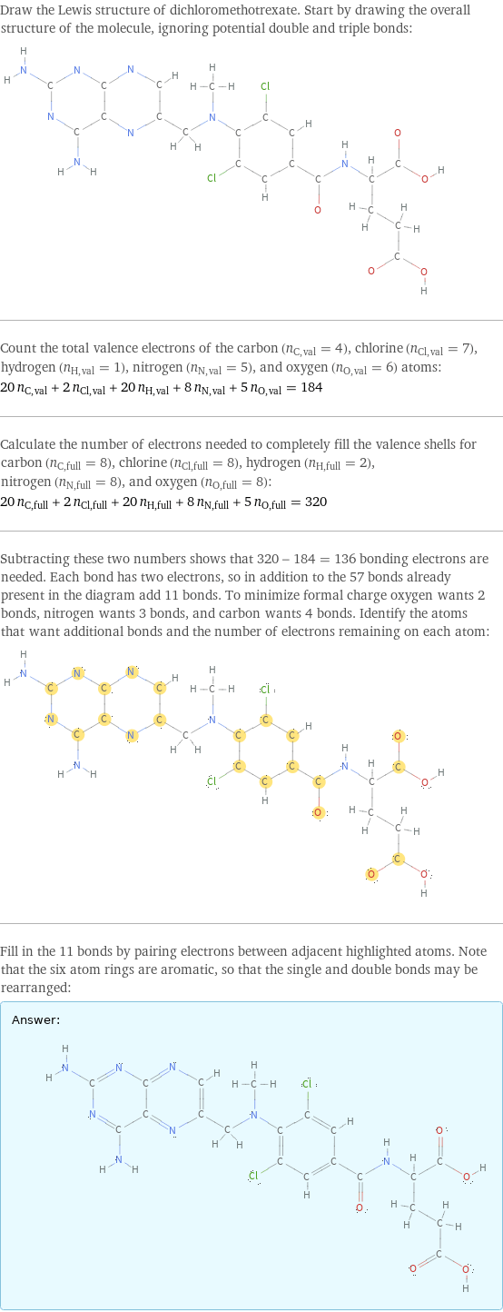 Draw the Lewis structure of dichloromethotrexate. Start by drawing the overall structure of the molecule, ignoring potential double and triple bonds:  Count the total valence electrons of the carbon (n_C, val = 4), chlorine (n_Cl, val = 7), hydrogen (n_H, val = 1), nitrogen (n_N, val = 5), and oxygen (n_O, val = 6) atoms: 20 n_C, val + 2 n_Cl, val + 20 n_H, val + 8 n_N, val + 5 n_O, val = 184 Calculate the number of electrons needed to completely fill the valence shells for carbon (n_C, full = 8), chlorine (n_Cl, full = 8), hydrogen (n_H, full = 2), nitrogen (n_N, full = 8), and oxygen (n_O, full = 8): 20 n_C, full + 2 n_Cl, full + 20 n_H, full + 8 n_N, full + 5 n_O, full = 320 Subtracting these two numbers shows that 320 - 184 = 136 bonding electrons are needed. Each bond has two electrons, so in addition to the 57 bonds already present in the diagram add 11 bonds. To minimize formal charge oxygen wants 2 bonds, nitrogen wants 3 bonds, and carbon wants 4 bonds. Identify the atoms that want additional bonds and the number of electrons remaining on each atom:  Fill in the 11 bonds by pairing electrons between adjacent highlighted atoms. Note that the six atom rings are aromatic, so that the single and double bonds may be rearranged: Answer: |   | 