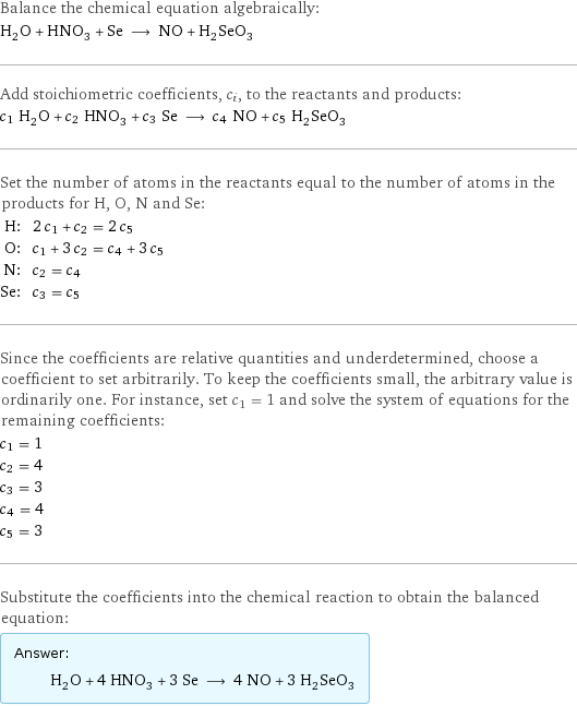 Balance the chemical equation algebraically: H_2O + HNO_3 + Se ⟶ NO + H_2SeO_3 Add stoichiometric coefficients, c_i, to the reactants and products: c_1 H_2O + c_2 HNO_3 + c_3 Se ⟶ c_4 NO + c_5 H_2SeO_3 Set the number of atoms in the reactants equal to the number of atoms in the products for H, O, N and Se: H: | 2 c_1 + c_2 = 2 c_5 O: | c_1 + 3 c_2 = c_4 + 3 c_5 N: | c_2 = c_4 Se: | c_3 = c_5 Since the coefficients are relative quantities and underdetermined, choose a coefficient to set arbitrarily. To keep the coefficients small, the arbitrary value is ordinarily one. For instance, set c_1 = 1 and solve the system of equations for the remaining coefficients: c_1 = 1 c_2 = 4 c_3 = 3 c_4 = 4 c_5 = 3 Substitute the coefficients into the chemical reaction to obtain the balanced equation: Answer: |   | H_2O + 4 HNO_3 + 3 Se ⟶ 4 NO + 3 H_2SeO_3