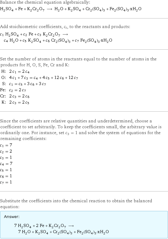 Balance the chemical equation algebraically: H_2SO_4 + Fe + K_2Cr_2O_7 ⟶ H_2O + K_2SO_4 + Cr_2(SO_4)_3 + Fe_2(SO_4)_3·xH_2O Add stoichiometric coefficients, c_i, to the reactants and products: c_1 H_2SO_4 + c_2 Fe + c_3 K_2Cr_2O_7 ⟶ c_4 H_2O + c_5 K_2SO_4 + c_6 Cr_2(SO_4)_3 + c_7 Fe_2(SO_4)_3·xH_2O Set the number of atoms in the reactants equal to the number of atoms in the products for H, O, S, Fe, Cr and K: H: | 2 c_1 = 2 c_4 O: | 4 c_1 + 7 c_3 = c_4 + 4 c_5 + 12 c_6 + 12 c_7 S: | c_1 = c_5 + 3 c_6 + 3 c_7 Fe: | c_2 = 2 c_7 Cr: | 2 c_3 = 2 c_6 K: | 2 c_3 = 2 c_5 Since the coefficients are relative quantities and underdetermined, choose a coefficient to set arbitrarily. To keep the coefficients small, the arbitrary value is ordinarily one. For instance, set c_3 = 1 and solve the system of equations for the remaining coefficients: c_1 = 7 c_2 = 2 c_3 = 1 c_4 = 7 c_5 = 1 c_6 = 1 c_7 = 1 Substitute the coefficients into the chemical reaction to obtain the balanced equation: Answer: |   | 7 H_2SO_4 + 2 Fe + K_2Cr_2O_7 ⟶ 7 H_2O + K_2SO_4 + Cr_2(SO_4)_3 + Fe_2(SO_4)_3·xH_2O