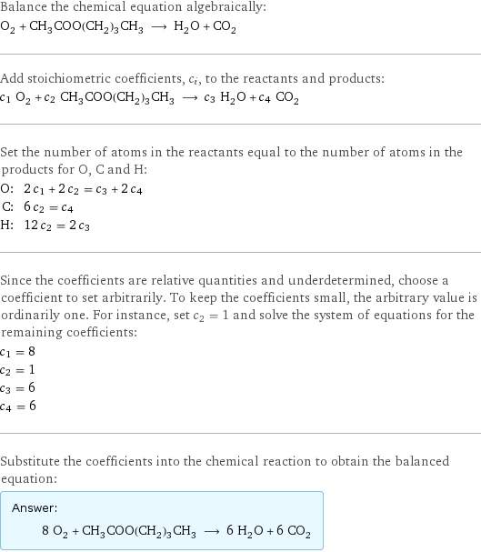 Balance the chemical equation algebraically: O_2 + CH_3COO(CH_2)_3CH_3 ⟶ H_2O + CO_2 Add stoichiometric coefficients, c_i, to the reactants and products: c_1 O_2 + c_2 CH_3COO(CH_2)_3CH_3 ⟶ c_3 H_2O + c_4 CO_2 Set the number of atoms in the reactants equal to the number of atoms in the products for O, C and H: O: | 2 c_1 + 2 c_2 = c_3 + 2 c_4 C: | 6 c_2 = c_4 H: | 12 c_2 = 2 c_3 Since the coefficients are relative quantities and underdetermined, choose a coefficient to set arbitrarily. To keep the coefficients small, the arbitrary value is ordinarily one. For instance, set c_2 = 1 and solve the system of equations for the remaining coefficients: c_1 = 8 c_2 = 1 c_3 = 6 c_4 = 6 Substitute the coefficients into the chemical reaction to obtain the balanced equation: Answer: |   | 8 O_2 + CH_3COO(CH_2)_3CH_3 ⟶ 6 H_2O + 6 CO_2