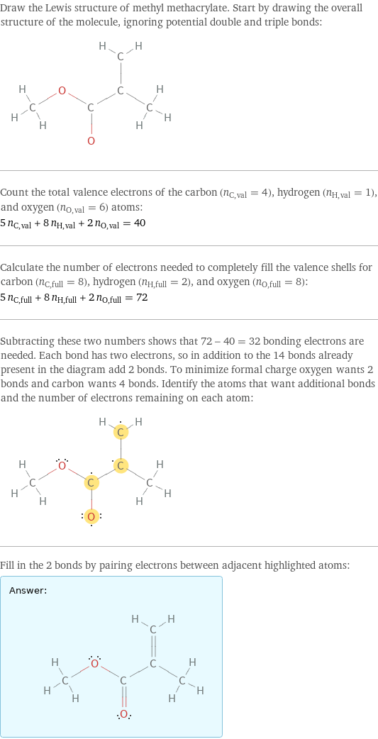 Draw the Lewis structure of methyl methacrylate. Start by drawing the overall structure of the molecule, ignoring potential double and triple bonds:  Count the total valence electrons of the carbon (n_C, val = 4), hydrogen (n_H, val = 1), and oxygen (n_O, val = 6) atoms: 5 n_C, val + 8 n_H, val + 2 n_O, val = 40 Calculate the number of electrons needed to completely fill the valence shells for carbon (n_C, full = 8), hydrogen (n_H, full = 2), and oxygen (n_O, full = 8): 5 n_C, full + 8 n_H, full + 2 n_O, full = 72 Subtracting these two numbers shows that 72 - 40 = 32 bonding electrons are needed. Each bond has two electrons, so in addition to the 14 bonds already present in the diagram add 2 bonds. To minimize formal charge oxygen wants 2 bonds and carbon wants 4 bonds. Identify the atoms that want additional bonds and the number of electrons remaining on each atom:  Fill in the 2 bonds by pairing electrons between adjacent highlighted atoms: Answer: |   | 