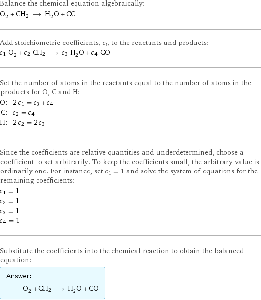 Balance the chemical equation algebraically: O_2 + CH2 ⟶ H_2O + CO Add stoichiometric coefficients, c_i, to the reactants and products: c_1 O_2 + c_2 CH2 ⟶ c_3 H_2O + c_4 CO Set the number of atoms in the reactants equal to the number of atoms in the products for O, C and H: O: | 2 c_1 = c_3 + c_4 C: | c_2 = c_4 H: | 2 c_2 = 2 c_3 Since the coefficients are relative quantities and underdetermined, choose a coefficient to set arbitrarily. To keep the coefficients small, the arbitrary value is ordinarily one. For instance, set c_1 = 1 and solve the system of equations for the remaining coefficients: c_1 = 1 c_2 = 1 c_3 = 1 c_4 = 1 Substitute the coefficients into the chemical reaction to obtain the balanced equation: Answer: |   | O_2 + CH2 ⟶ H_2O + CO