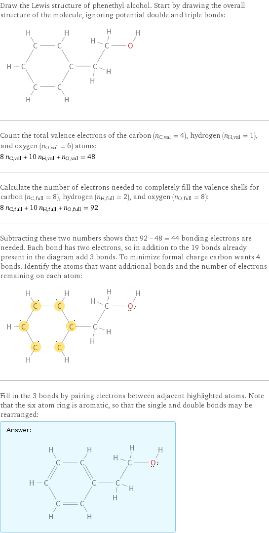 Draw the Lewis structure of phenethyl alcohol. Start by drawing the overall structure of the molecule, ignoring potential double and triple bonds:  Count the total valence electrons of the carbon (n_C, val = 4), hydrogen (n_H, val = 1), and oxygen (n_O, val = 6) atoms: 8 n_C, val + 10 n_H, val + n_O, val = 48 Calculate the number of electrons needed to completely fill the valence shells for carbon (n_C, full = 8), hydrogen (n_H, full = 2), and oxygen (n_O, full = 8): 8 n_C, full + 10 n_H, full + n_O, full = 92 Subtracting these two numbers shows that 92 - 48 = 44 bonding electrons are needed. Each bond has two electrons, so in addition to the 19 bonds already present in the diagram add 3 bonds. To minimize formal charge carbon wants 4 bonds. Identify the atoms that want additional bonds and the number of electrons remaining on each atom:  Fill in the 3 bonds by pairing electrons between adjacent highlighted atoms. Note that the six atom ring is aromatic, so that the single and double bonds may be rearranged: Answer: |   | 