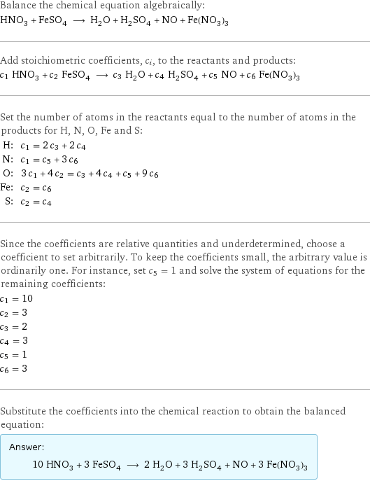 Balance the chemical equation algebraically: HNO_3 + FeSO_4 ⟶ H_2O + H_2SO_4 + NO + Fe(NO_3)_3 Add stoichiometric coefficients, c_i, to the reactants and products: c_1 HNO_3 + c_2 FeSO_4 ⟶ c_3 H_2O + c_4 H_2SO_4 + c_5 NO + c_6 Fe(NO_3)_3 Set the number of atoms in the reactants equal to the number of atoms in the products for H, N, O, Fe and S: H: | c_1 = 2 c_3 + 2 c_4 N: | c_1 = c_5 + 3 c_6 O: | 3 c_1 + 4 c_2 = c_3 + 4 c_4 + c_5 + 9 c_6 Fe: | c_2 = c_6 S: | c_2 = c_4 Since the coefficients are relative quantities and underdetermined, choose a coefficient to set arbitrarily. To keep the coefficients small, the arbitrary value is ordinarily one. For instance, set c_5 = 1 and solve the system of equations for the remaining coefficients: c_1 = 10 c_2 = 3 c_3 = 2 c_4 = 3 c_5 = 1 c_6 = 3 Substitute the coefficients into the chemical reaction to obtain the balanced equation: Answer: |   | 10 HNO_3 + 3 FeSO_4 ⟶ 2 H_2O + 3 H_2SO_4 + NO + 3 Fe(NO_3)_3