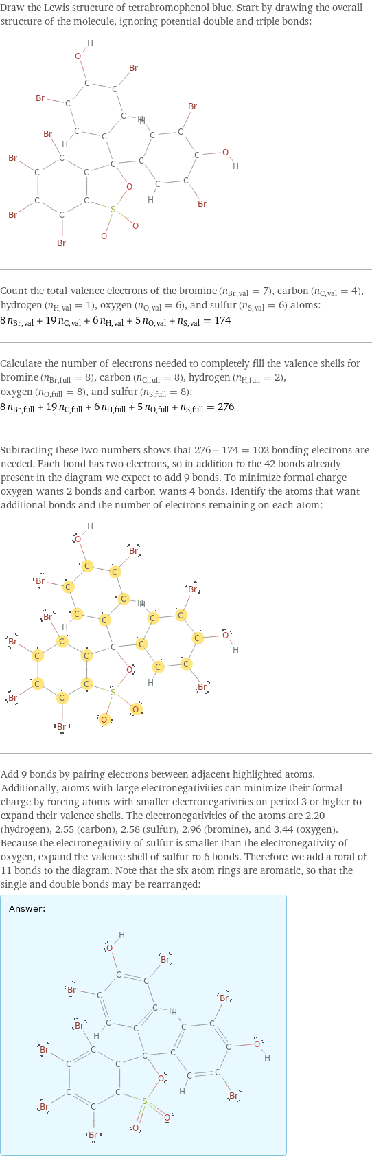 Draw the Lewis structure of tetrabromophenol blue. Start by drawing the overall structure of the molecule, ignoring potential double and triple bonds:  Count the total valence electrons of the bromine (n_Br, val = 7), carbon (n_C, val = 4), hydrogen (n_H, val = 1), oxygen (n_O, val = 6), and sulfur (n_S, val = 6) atoms: 8 n_Br, val + 19 n_C, val + 6 n_H, val + 5 n_O, val + n_S, val = 174 Calculate the number of electrons needed to completely fill the valence shells for bromine (n_Br, full = 8), carbon (n_C, full = 8), hydrogen (n_H, full = 2), oxygen (n_O, full = 8), and sulfur (n_S, full = 8): 8 n_Br, full + 19 n_C, full + 6 n_H, full + 5 n_O, full + n_S, full = 276 Subtracting these two numbers shows that 276 - 174 = 102 bonding electrons are needed. Each bond has two electrons, so in addition to the 42 bonds already present in the diagram we expect to add 9 bonds. To minimize formal charge oxygen wants 2 bonds and carbon wants 4 bonds. Identify the atoms that want additional bonds and the number of electrons remaining on each atom:  Add 9 bonds by pairing electrons between adjacent highlighted atoms. Additionally, atoms with large electronegativities can minimize their formal charge by forcing atoms with smaller electronegativities on period 3 or higher to expand their valence shells. The electronegativities of the atoms are 2.20 (hydrogen), 2.55 (carbon), 2.58 (sulfur), 2.96 (bromine), and 3.44 (oxygen). Because the electronegativity of sulfur is smaller than the electronegativity of oxygen, expand the valence shell of sulfur to 6 bonds. Therefore we add a total of 11 bonds to the diagram. Note that the six atom rings are aromatic, so that the single and double bonds may be rearranged: Answer: |   | 