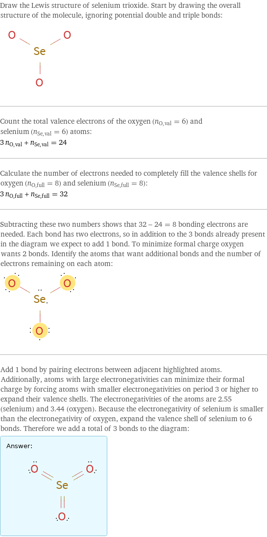 Draw the Lewis structure of selenium trioxide. Start by drawing the overall structure of the molecule, ignoring potential double and triple bonds:  Count the total valence electrons of the oxygen (n_O, val = 6) and selenium (n_Se, val = 6) atoms: 3 n_O, val + n_Se, val = 24 Calculate the number of electrons needed to completely fill the valence shells for oxygen (n_O, full = 8) and selenium (n_Se, full = 8): 3 n_O, full + n_Se, full = 32 Subtracting these two numbers shows that 32 - 24 = 8 bonding electrons are needed. Each bond has two electrons, so in addition to the 3 bonds already present in the diagram we expect to add 1 bond. To minimize formal charge oxygen wants 2 bonds. Identify the atoms that want additional bonds and the number of electrons remaining on each atom:  Add 1 bond by pairing electrons between adjacent highlighted atoms. Additionally, atoms with large electronegativities can minimize their formal charge by forcing atoms with smaller electronegativities on period 3 or higher to expand their valence shells. The electronegativities of the atoms are 2.55 (selenium) and 3.44 (oxygen). Because the electronegativity of selenium is smaller than the electronegativity of oxygen, expand the valence shell of selenium to 6 bonds. Therefore we add a total of 3 bonds to the diagram: Answer: |   | 