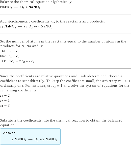 Balance the chemical equation algebraically: NaNO_3 ⟶ O_2 + NaNO_2 Add stoichiometric coefficients, c_i, to the reactants and products: c_1 NaNO_3 ⟶ c_2 O_2 + c_3 NaNO_2 Set the number of atoms in the reactants equal to the number of atoms in the products for N, Na and O: N: | c_1 = c_3 Na: | c_1 = c_3 O: | 3 c_1 = 2 c_2 + 2 c_3 Since the coefficients are relative quantities and underdetermined, choose a coefficient to set arbitrarily. To keep the coefficients small, the arbitrary value is ordinarily one. For instance, set c_2 = 1 and solve the system of equations for the remaining coefficients: c_1 = 2 c_2 = 1 c_3 = 2 Substitute the coefficients into the chemical reaction to obtain the balanced equation: Answer: |   | 2 NaNO_3 ⟶ O_2 + 2 NaNO_2