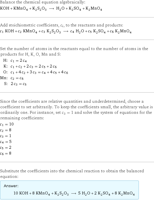 Balance the chemical equation algebraically: KOH + KMnO_4 + K_2S_2O_3 ⟶ H_2O + K_2SO_4 + K_2MnO_4 Add stoichiometric coefficients, c_i, to the reactants and products: c_1 KOH + c_2 KMnO_4 + c_3 K_2S_2O_3 ⟶ c_4 H_2O + c_5 K_2SO_4 + c_6 K_2MnO_4 Set the number of atoms in the reactants equal to the number of atoms in the products for H, K, O, Mn and S: H: | c_1 = 2 c_4 K: | c_1 + c_2 + 2 c_3 = 2 c_5 + 2 c_6 O: | c_1 + 4 c_2 + 3 c_3 = c_4 + 4 c_5 + 4 c_6 Mn: | c_2 = c_6 S: | 2 c_3 = c_5 Since the coefficients are relative quantities and underdetermined, choose a coefficient to set arbitrarily. To keep the coefficients small, the arbitrary value is ordinarily one. For instance, set c_3 = 1 and solve the system of equations for the remaining coefficients: c_1 = 10 c_2 = 8 c_3 = 1 c_4 = 5 c_5 = 2 c_6 = 8 Substitute the coefficients into the chemical reaction to obtain the balanced equation: Answer: |   | 10 KOH + 8 KMnO_4 + K_2S_2O_3 ⟶ 5 H_2O + 2 K_2SO_4 + 8 K_2MnO_4