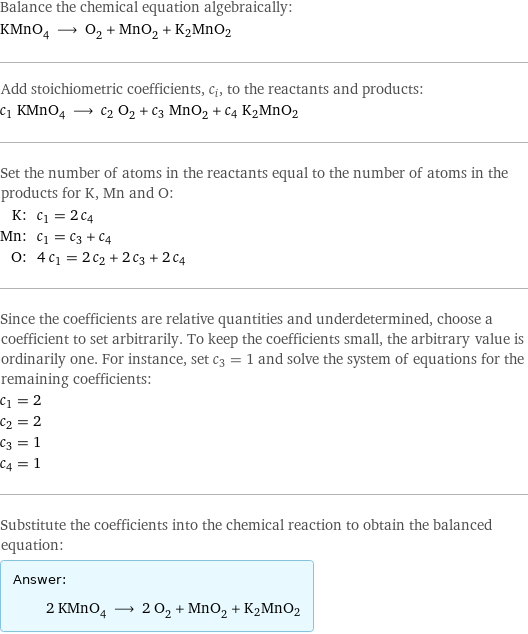 Balance the chemical equation algebraically: KMnO_4 ⟶ O_2 + MnO_2 + K2MnO2 Add stoichiometric coefficients, c_i, to the reactants and products: c_1 KMnO_4 ⟶ c_2 O_2 + c_3 MnO_2 + c_4 K2MnO2 Set the number of atoms in the reactants equal to the number of atoms in the products for K, Mn and O: K: | c_1 = 2 c_4 Mn: | c_1 = c_3 + c_4 O: | 4 c_1 = 2 c_2 + 2 c_3 + 2 c_4 Since the coefficients are relative quantities and underdetermined, choose a coefficient to set arbitrarily. To keep the coefficients small, the arbitrary value is ordinarily one. For instance, set c_3 = 1 and solve the system of equations for the remaining coefficients: c_1 = 2 c_2 = 2 c_3 = 1 c_4 = 1 Substitute the coefficients into the chemical reaction to obtain the balanced equation: Answer: |   | 2 KMnO_4 ⟶ 2 O_2 + MnO_2 + K2MnO2