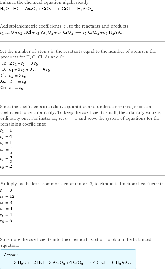 Balance the chemical equation algebraically: H_2O + HCl + As_2O_3 + CrO_3 ⟶ CrCl_3 + H_3AsO_4 Add stoichiometric coefficients, c_i, to the reactants and products: c_1 H_2O + c_2 HCl + c_3 As_2O_3 + c_4 CrO_3 ⟶ c_5 CrCl_3 + c_6 H_3AsO_4 Set the number of atoms in the reactants equal to the number of atoms in the products for H, O, Cl, As and Cr: H: | 2 c_1 + c_2 = 3 c_6 O: | c_1 + 3 c_3 + 3 c_4 = 4 c_6 Cl: | c_2 = 3 c_5 As: | 2 c_3 = c_6 Cr: | c_4 = c_5 Since the coefficients are relative quantities and underdetermined, choose a coefficient to set arbitrarily. To keep the coefficients small, the arbitrary value is ordinarily one. For instance, set c_1 = 1 and solve the system of equations for the remaining coefficients: c_1 = 1 c_2 = 4 c_3 = 1 c_4 = 4/3 c_5 = 4/3 c_6 = 2 Multiply by the least common denominator, 3, to eliminate fractional coefficients: c_1 = 3 c_2 = 12 c_3 = 3 c_4 = 4 c_5 = 4 c_6 = 6 Substitute the coefficients into the chemical reaction to obtain the balanced equation: Answer: |   | 3 H_2O + 12 HCl + 3 As_2O_3 + 4 CrO_3 ⟶ 4 CrCl_3 + 6 H_3AsO_4