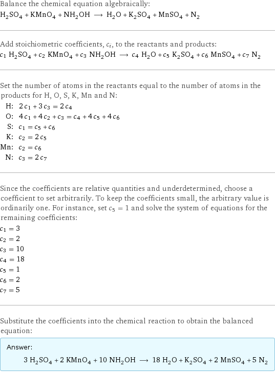 Balance the chemical equation algebraically: H_2SO_4 + KMnO_4 + NH_2OH ⟶ H_2O + K_2SO_4 + MnSO_4 + N_2 Add stoichiometric coefficients, c_i, to the reactants and products: c_1 H_2SO_4 + c_2 KMnO_4 + c_3 NH_2OH ⟶ c_4 H_2O + c_5 K_2SO_4 + c_6 MnSO_4 + c_7 N_2 Set the number of atoms in the reactants equal to the number of atoms in the products for H, O, S, K, Mn and N: H: | 2 c_1 + 3 c_3 = 2 c_4 O: | 4 c_1 + 4 c_2 + c_3 = c_4 + 4 c_5 + 4 c_6 S: | c_1 = c_5 + c_6 K: | c_2 = 2 c_5 Mn: | c_2 = c_6 N: | c_3 = 2 c_7 Since the coefficients are relative quantities and underdetermined, choose a coefficient to set arbitrarily. To keep the coefficients small, the arbitrary value is ordinarily one. For instance, set c_5 = 1 and solve the system of equations for the remaining coefficients: c_1 = 3 c_2 = 2 c_3 = 10 c_4 = 18 c_5 = 1 c_6 = 2 c_7 = 5 Substitute the coefficients into the chemical reaction to obtain the balanced equation: Answer: |   | 3 H_2SO_4 + 2 KMnO_4 + 10 NH_2OH ⟶ 18 H_2O + K_2SO_4 + 2 MnSO_4 + 5 N_2