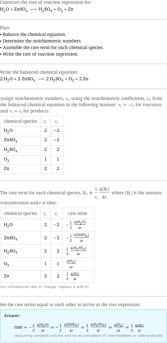 Construct the rate of reaction expression for: H_2O + ZnSO_4 ⟶ H_2SO_4 + O_2 + Zn Plan: • Balance the chemical equation. • Determine the stoichiometric numbers. • Assemble the rate term for each chemical species. • Write the rate of reaction expression. Write the balanced chemical equation: 2 H_2O + 2 ZnSO_4 ⟶ 2 H_2SO_4 + O_2 + 2 Zn Assign stoichiometric numbers, ν_i, using the stoichiometric coefficients, c_i, from the balanced chemical equation in the following manner: ν_i = -c_i for reactants and ν_i = c_i for products: chemical species | c_i | ν_i H_2O | 2 | -2 ZnSO_4 | 2 | -2 H_2SO_4 | 2 | 2 O_2 | 1 | 1 Zn | 2 | 2 The rate term for each chemical species, B_i, is 1/ν_i(Δ[B_i])/(Δt) where [B_i] is the amount concentration and t is time: chemical species | c_i | ν_i | rate term H_2O | 2 | -2 | -1/2 (Δ[H2O])/(Δt) ZnSO_4 | 2 | -2 | -1/2 (Δ[ZnSO4])/(Δt) H_2SO_4 | 2 | 2 | 1/2 (Δ[H2SO4])/(Δt) O_2 | 1 | 1 | (Δ[O2])/(Δt) Zn | 2 | 2 | 1/2 (Δ[Zn])/(Δt) (for infinitesimal rate of change, replace Δ with d) Set the rate terms equal to each other to arrive at the rate expression: Answer: |   | rate = -1/2 (Δ[H2O])/(Δt) = -1/2 (Δ[ZnSO4])/(Δt) = 1/2 (Δ[H2SO4])/(Δt) = (Δ[O2])/(Δt) = 1/2 (Δ[Zn])/(Δt) (assuming constant volume and no accumulation of intermediates or side products)